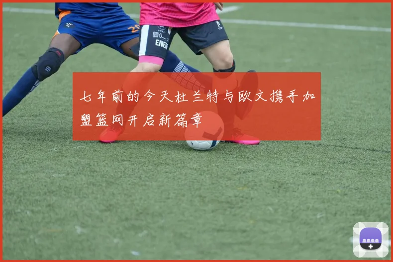 七年前的今天杜兰特与欧文携手加盟篮网开启新篇章