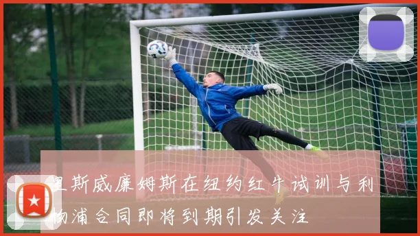 里斯威廉姆斯在纽约红牛试训与利物浦合同即将到期引发关注