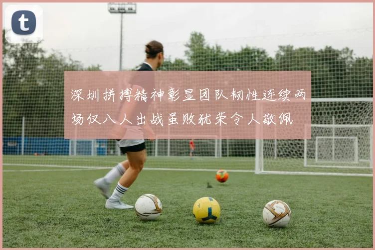 深圳拼搏精神彰显团队韧性连续两场仅八人出战虽败犹荣令人敬佩