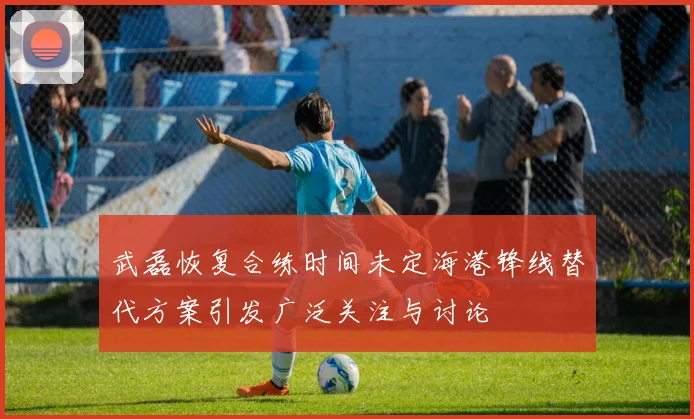 武磊恢复合练时间未定海港锋线替代方案引发广泛关注与讨论