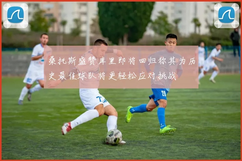 桑托斯盛赞库里即将回归称其为历史最佳球队将更轻松应对挑战
