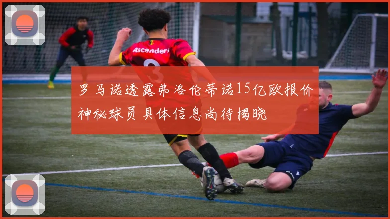 罗马诺透露弗洛伦蒂诺15亿欧报价神秘球员具体信息尚待揭晓