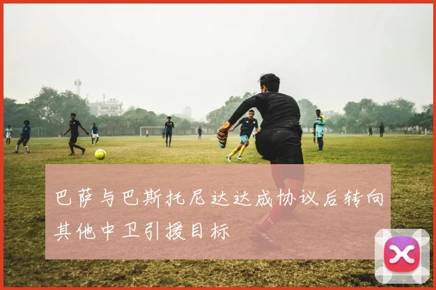 巴萨与巴斯托尼达达成协议后转向其他中卫引援目标
