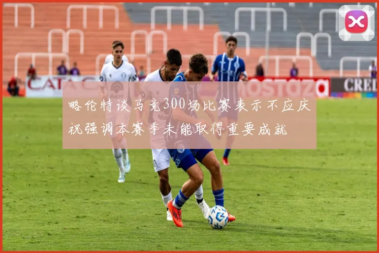 略伦特谈马竞300场比赛表示不应庆祝强调本赛季未能取得重要成就