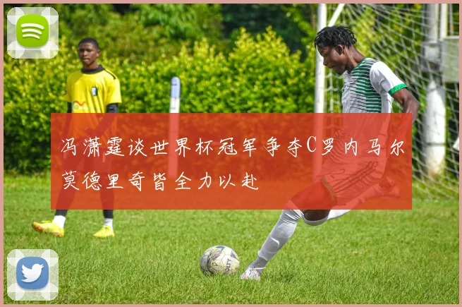 冯潇霆谈世界杯冠军争夺C罗内马尔莫德里奇皆全力以赴