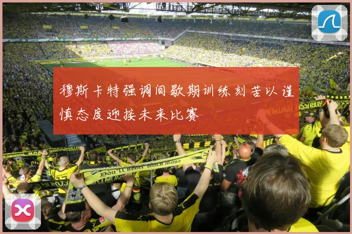 穆斯卡特强调间歇期训练刻苦以谨慎态度迎接未来比赛