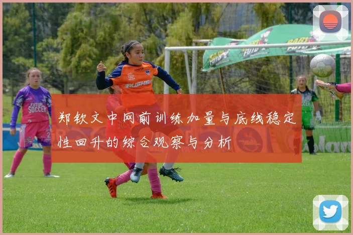 郑钦文中网前训练加量与底线稳定性回升的综合观察与分析