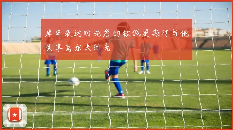 库里表达对老詹的钦佩更期待与他共享高尔夫时光