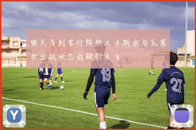 明天马刺客对阵热火卡斯尔与瓦塞尔出战状态成疑引关注