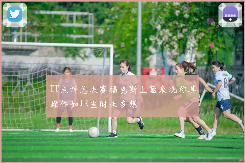TT点评总决赛福克斯上篮表现称其操作如JR当时未多想