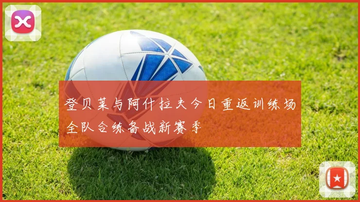 登贝莱与阿什拉夫今日重返训练场全队合练备战新赛季
