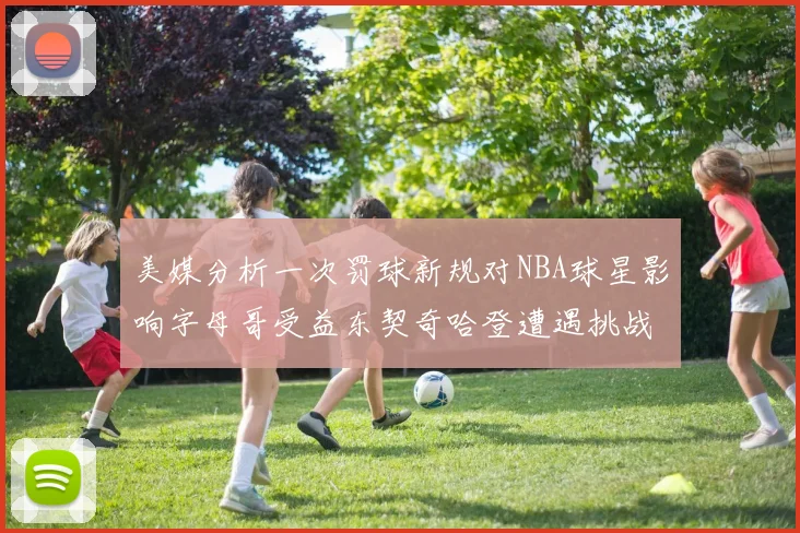 美媒分析一次罚球新规对NBA球星影响字母哥受益东契奇哈登遭遇挑战