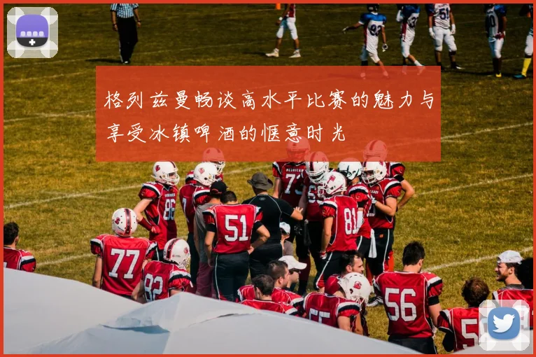 格列兹曼畅谈高水平比赛的魅力与享受冰镇啤酒的惬意时光