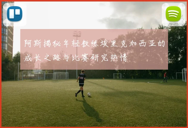 阿斯揭秘年轻教练埃里克加西亚的成长之路与比赛研究热情