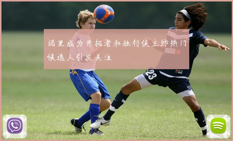 诺里成为开拓者和独行侠主帅热门候选人引发关注