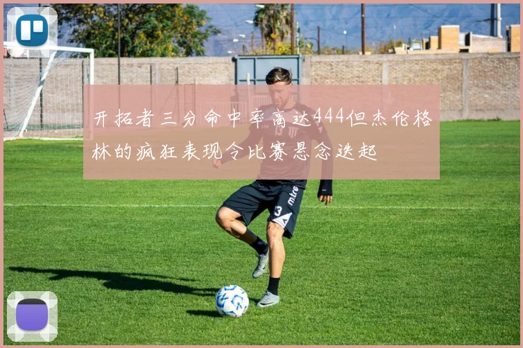 开拓者三分命中率高达444但杰伦格林的疯狂表现令比赛悬念迭起
