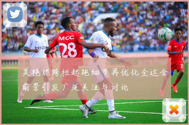 吴艳妮跨栏起跑细节再优化全运会前景引发广泛关注与讨论