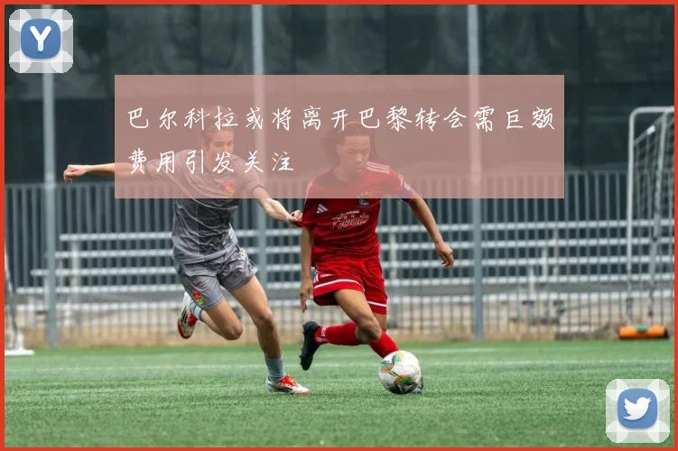 巴尔科拉或将离开巴黎转会需巨额费用引发关注